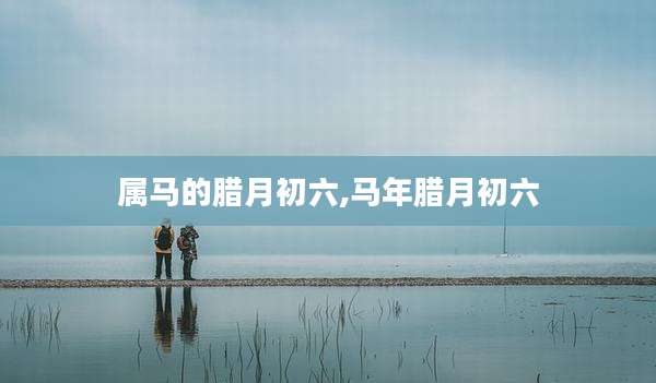 属马的腊月初六,马年腊月初六