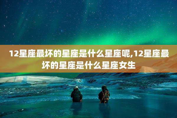 12星座最坏的星座是什么星座呢,12星座最坏的星座是什么星座女生