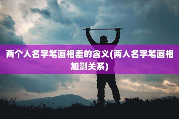 两个人名字笔画相差的含义(两人名字笔画相加测关系)