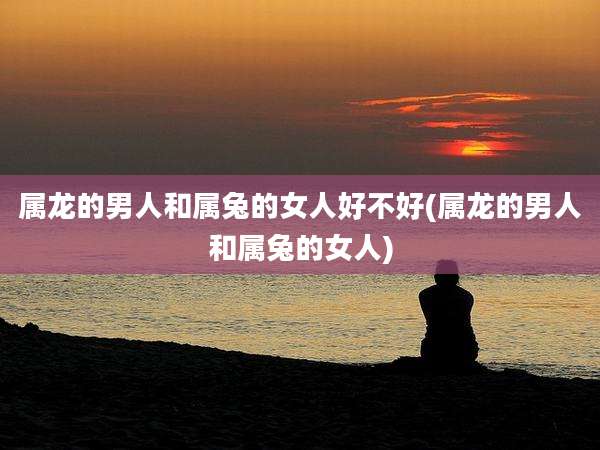 属龙的男人和属兔的女人好不好(属龙的男人和属兔的女人)