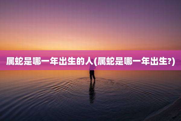 属蛇是哪一年出生的人(属蛇是哪一年出生?)
