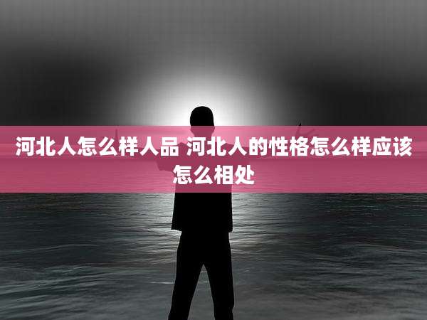 河北人怎么样人品 河北人的性格怎么样应该怎么相处