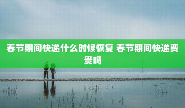 春节期间快递什么时候恢复 春节期间快递费贵吗