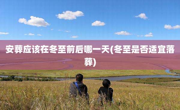 安葬应该在冬至前后哪一天(冬至是否适宜落葬)