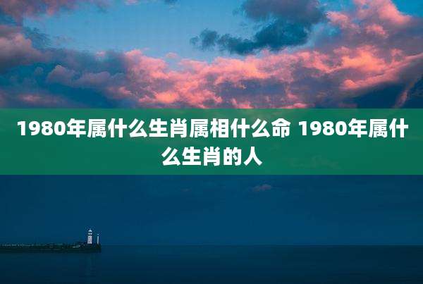 1980年属什么生肖属相什么命 1980年属什么生肖的人