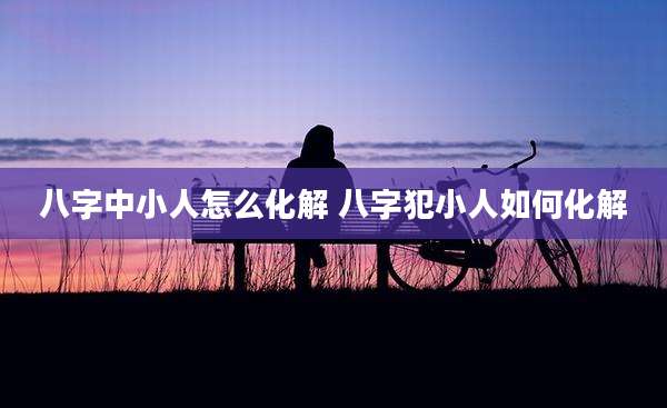 八字中小人怎么化解 八字犯小人如何化解
