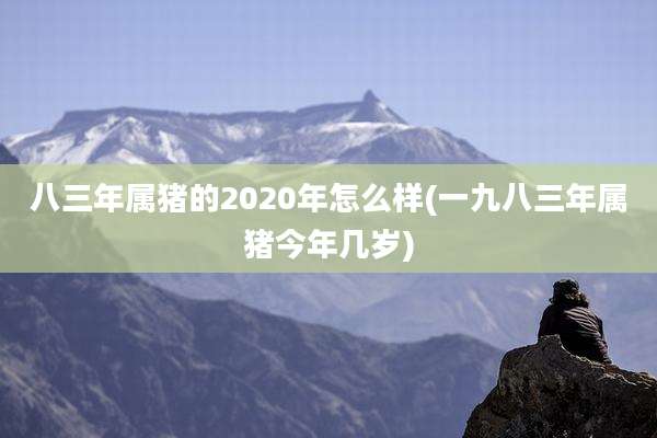 八三年属猪的2020年怎么样(一九八三年属猪今年几岁)