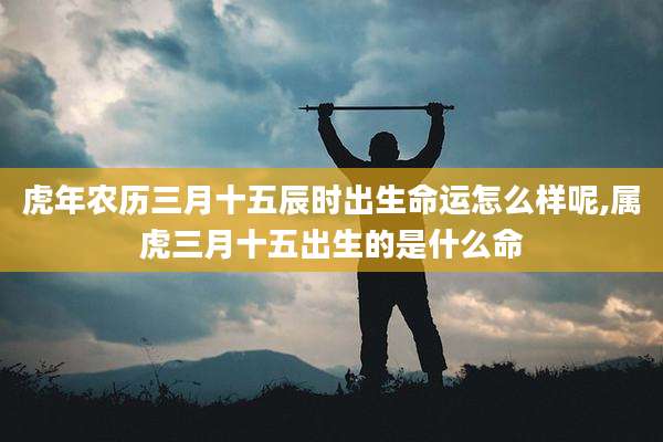 虎年农历三月十五辰时出生命运怎么样呢,属虎三月十五出生的是什么命