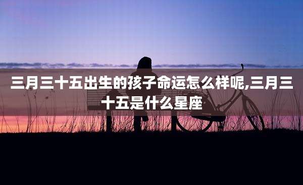 三月三十五出生的孩子命运怎么样呢,三月三十五是什么星座