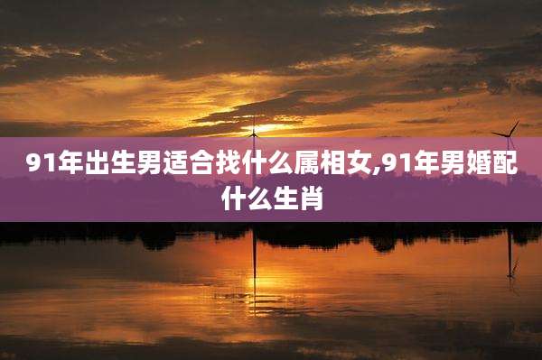 91年出生男适合找什么属相女,91年男婚配什么生肖
