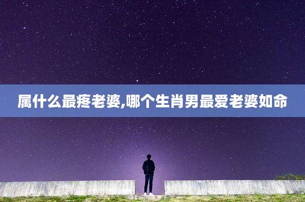 属什么最疼老婆,哪个生肖男最爱老婆如命