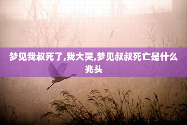 梦见我叔死了,我大哭,梦见叔叔死亡是什么兆头