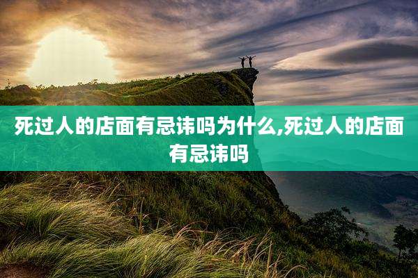 死过人的店面有忌讳吗为什么,死过人的店面有忌讳吗