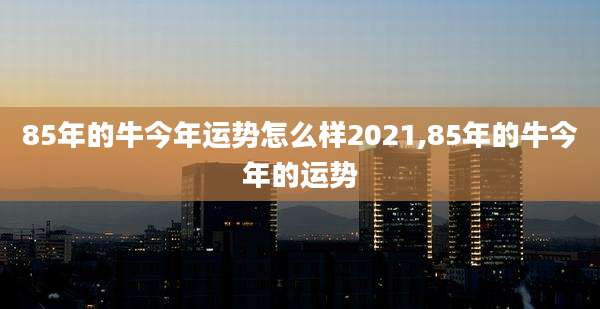 85年的牛今年运势怎么样2021,85年的牛今年的运势
