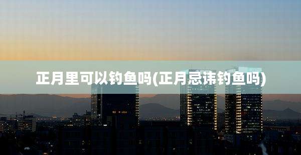 正月里可以钓鱼吗(正月忌讳钓鱼吗)