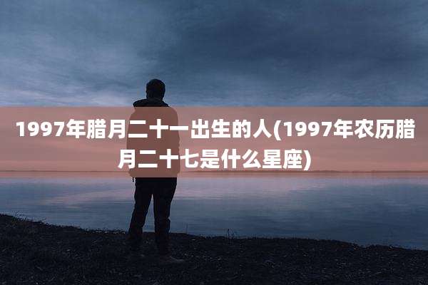 1997年腊月二十一出生的人(1997年农历腊月二十七是什么星座)