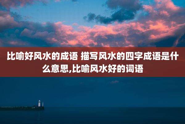比喻好风水的成语 描写风水的四字成语是什么意思,比喻风水好的词语