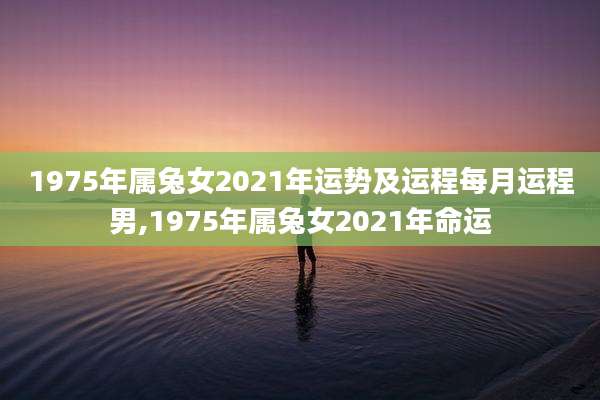 1975年属兔女2021年运势及运程每月运程男,1975年属兔女2021年命运