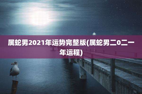 属蛇男2021年运势完整版(属蛇男二0二一年运程)