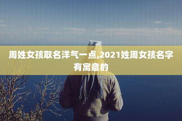周姓女孩取名洋气一点,2021姓周女孩名字有寓意的
