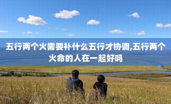 五行两个火需要补什么五行才协调,五行两个火命的人在一起好吗
