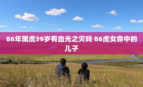 86年属虎39岁有血光之灾吗 86虎女命中的儿子