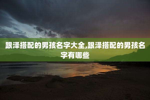 跟泽搭配的男孩名字大全,跟泽搭配的男孩名字有哪些
