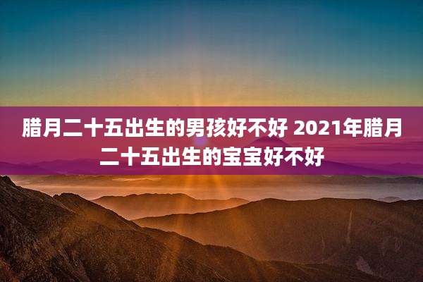 腊月二十五出生的男孩好不好 2021年腊月二十五出生的宝宝好不好