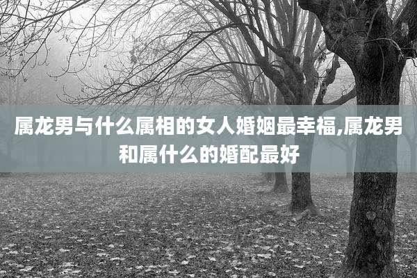 属龙男与什么属相的女人婚姻最幸福,属龙男和属什么的婚配最好