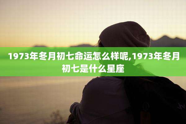 1973年冬月初七命运怎么样呢,1973年冬月初七是什么星座