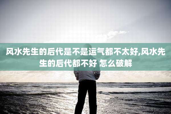 风水先生的后代是不是运气都不太好,风水先生的后代都不好 怎么破解