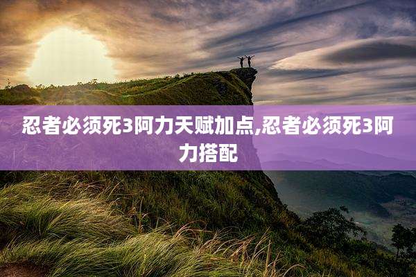 忍者必须死3阿力天赋加点,忍者必须死3阿力搭配