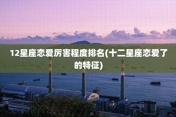 12星座恋爱厉害程度排名(十二星座恋爱了的特征)