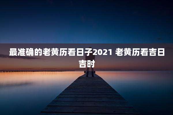最准确的老黄历看日子2021 老黄历看吉日吉时