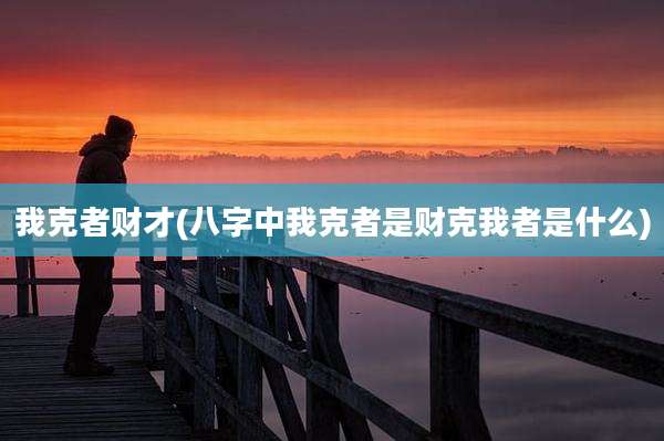 我克者财才(八字中我克者是财克我者是什么)