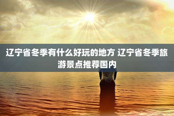 辽宁省冬季有什么好玩的地方 辽宁省冬季旅游景点推荐国内