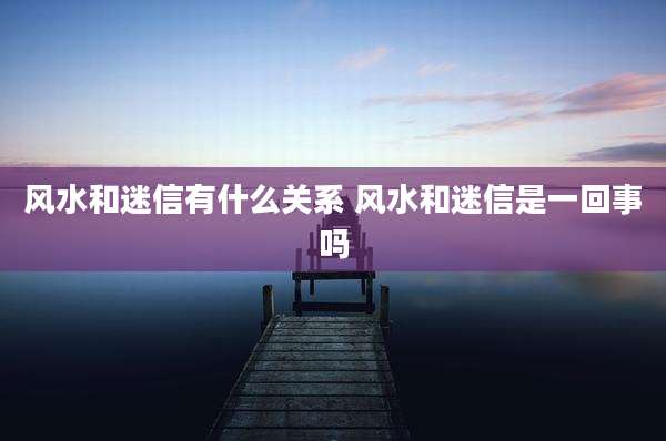 风水和迷信有什么关系 风水和迷信是一回事吗
