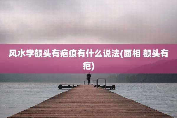 风水学额头有疤痕有什么说法(面相 额头有疤)
