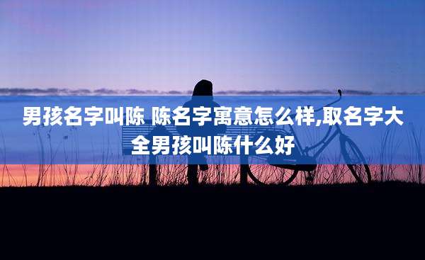 男孩名字叫陈 陈名字寓意怎么样,取名字大全男孩叫陈什么好