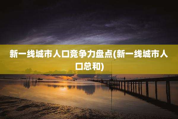 新一线城市人口竞争力盘点(新一线城市人口总和)