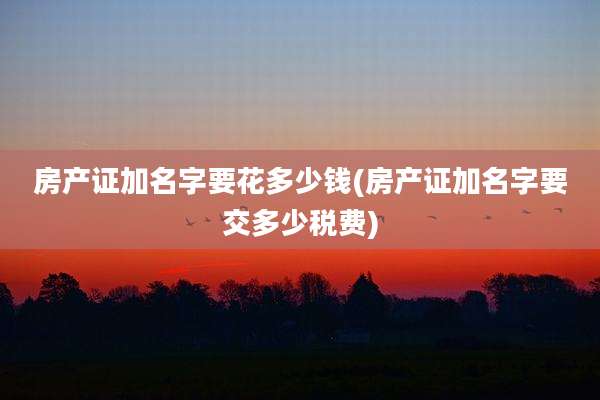 房产证加名字要花多少钱(房产证加名字要交多少税费)