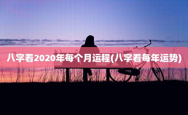 八字看2020年每个月运程(八字看每年运势)
