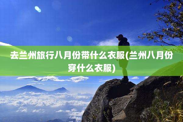 去兰州旅行八月份带什么衣服(兰州八月份穿什么衣服)