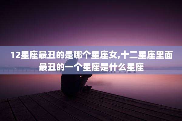 12星座最丑的是哪个星座女,十二星座里面最丑的一个星座是什么星座