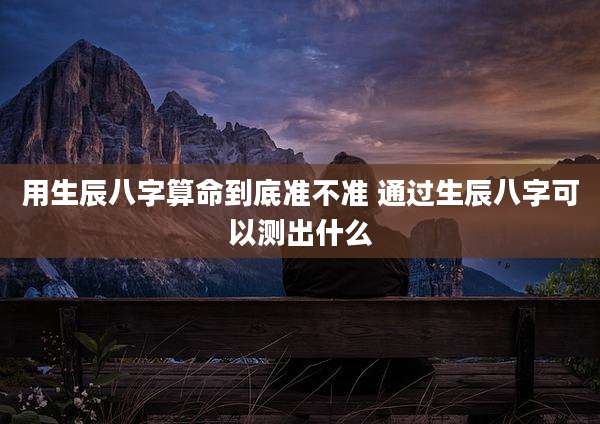 用生辰八字算命到底准不准 通过生辰八字可以测出什么