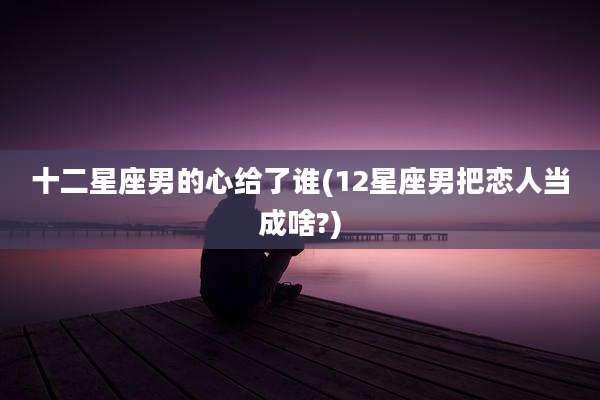 十二星座男的心给了谁(12星座男把恋人当成啥?)