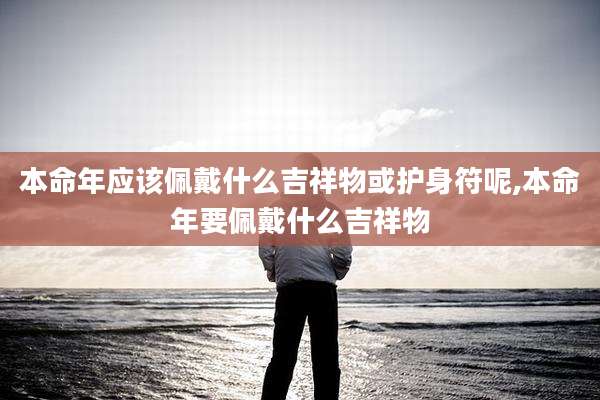 本命年应该佩戴什么吉祥物或护身符呢,本命年要佩戴什么吉祥物