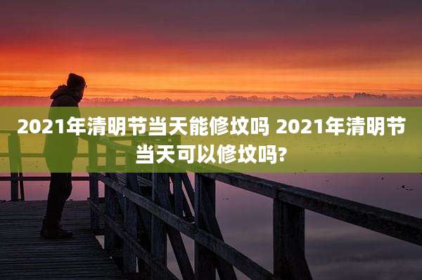 2021年清明节当天能修坟吗 2021年清明节当天可以修坟吗?