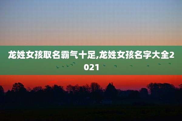 龙姓女孩取名霸气十足,龙姓女孩名字大全2021