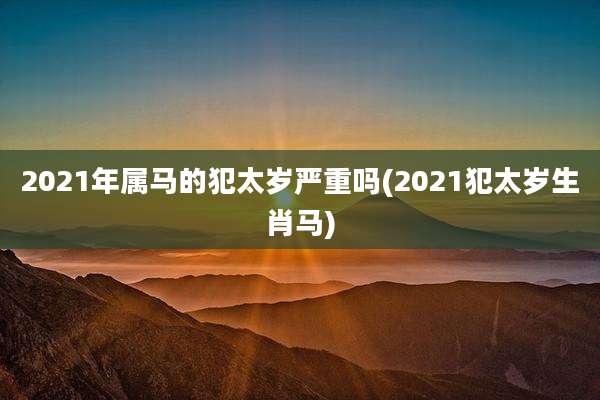 2021年属马的犯太岁严重吗(2021犯太岁生肖马)